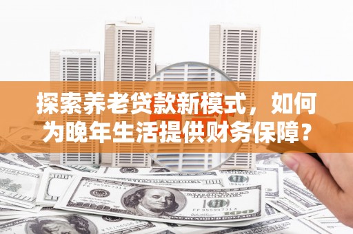 淡水探索养老贷款新模式，如何为晚年生活提供财务保障？